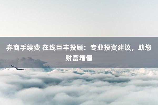 券商手续费 在线巨丰投顾：专业投资建议，助您财富增值