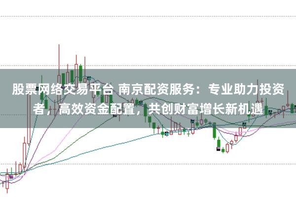 股票网络交易平台 南京配资服务：专业助力投资者，高效资金配置，共创财富增长新机遇