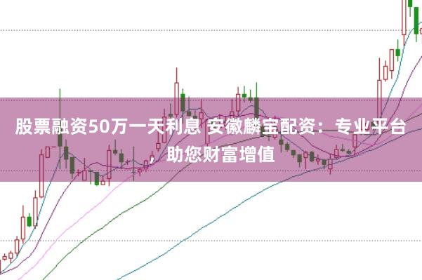 股票融资50万一天利息 安徽麟宝配资：专业平台，助您财富增值