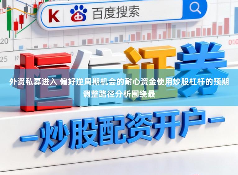 外资私募进入 偏好逆周期机会的耐心资金使用炒股杠杆的预期调整路径分析围绕最