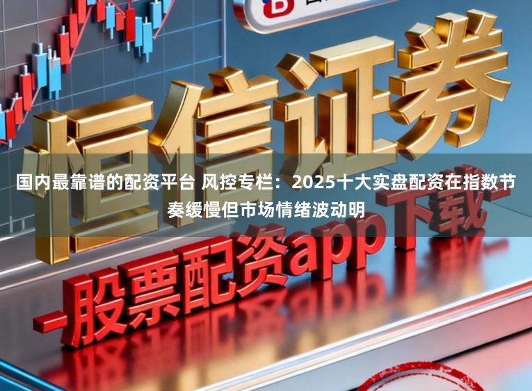 国内最靠谱的配资平台 风控专栏：2025十大实盘配资在指数节奏缓慢但市场情绪波动明