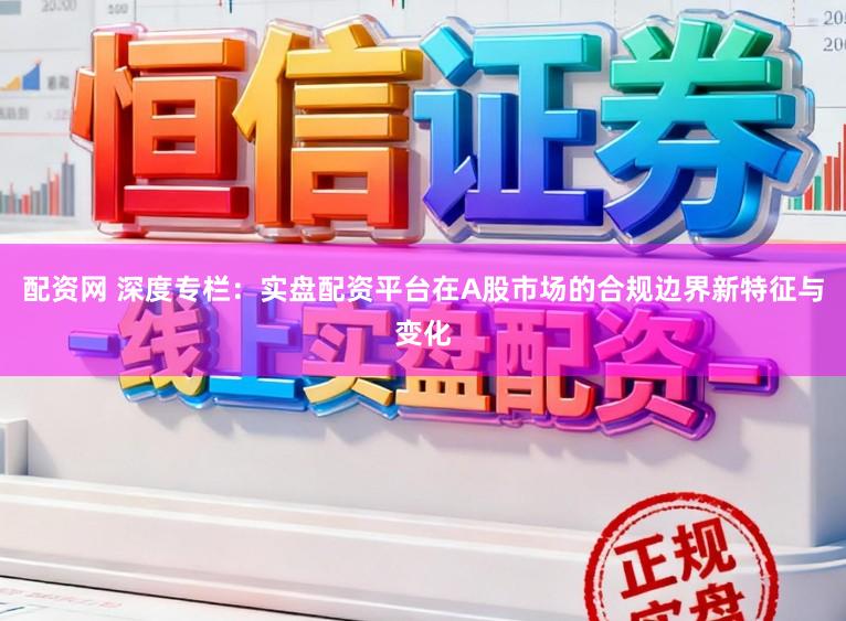 配资网 深度专栏：实盘配资平台在A股市场的合规边界新特征与变化