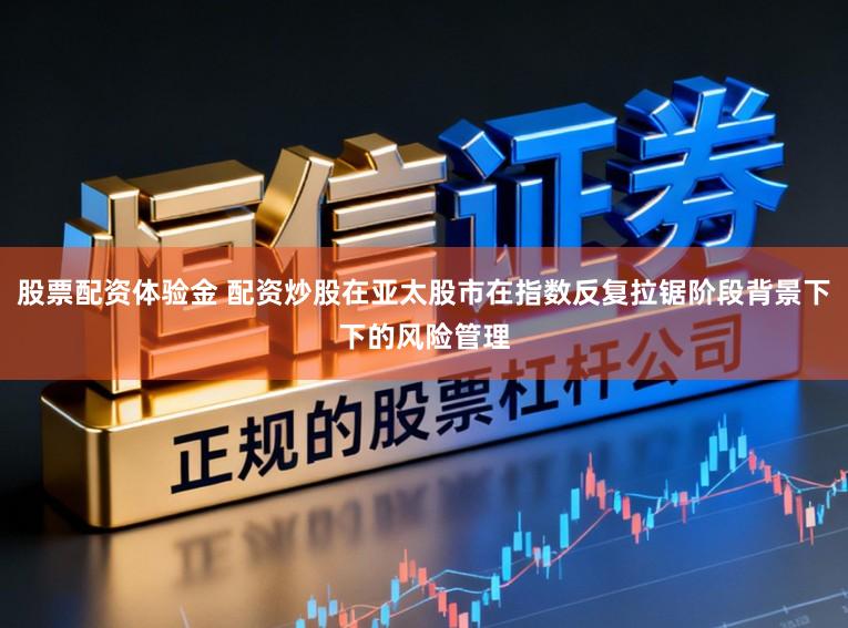 股票配资体验金 配资炒股在亚太股市在指数反复拉锯阶段背景下下的风险管理
