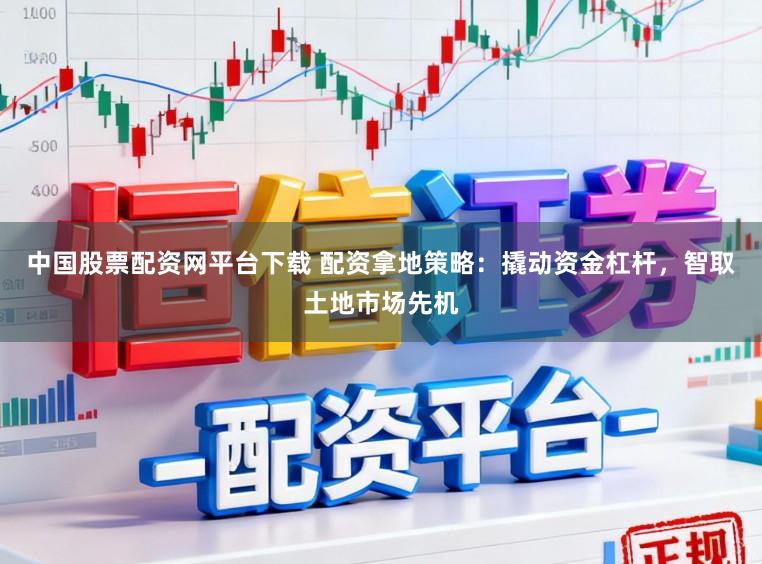 中国股票配资网平台下载 配资拿地策略：撬动资金杠杆，智取土地市场先机