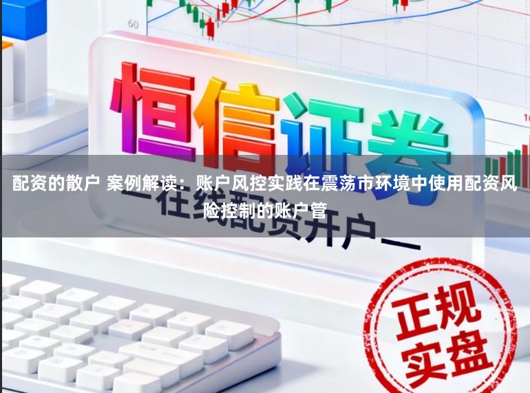 配资的散户 案例解读：账户风控实践在震荡市环境中使用配资风险控制的账户管