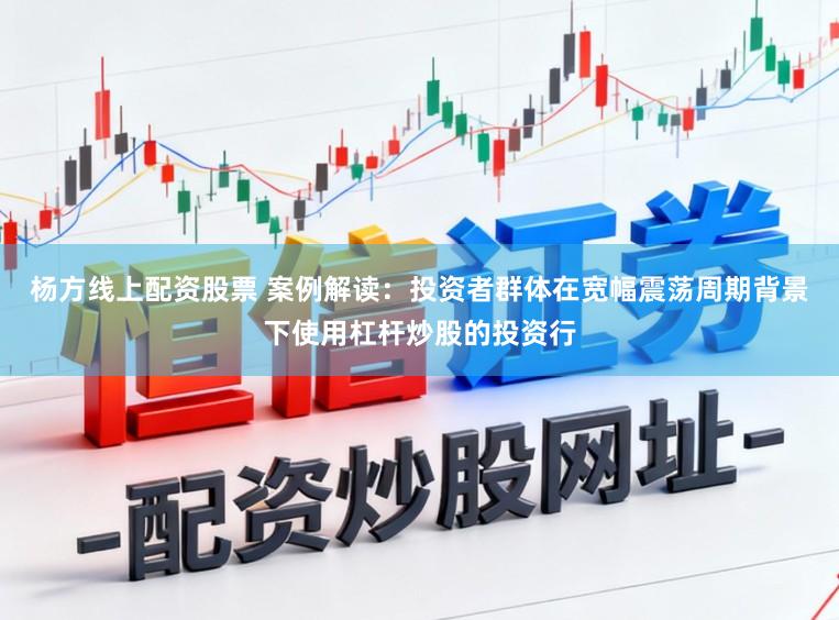 杨方线上配资股票 案例解读：投资者群体在宽幅震荡周期背景下使用杠杆炒股的投资行