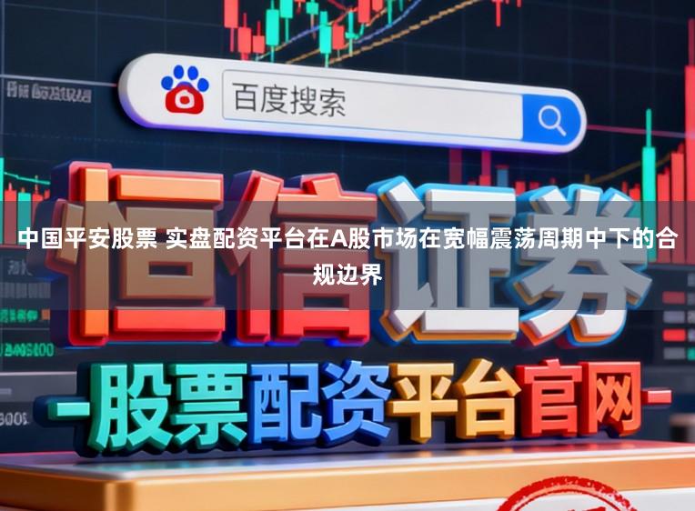 中国平安股票 实盘配资平台在A股市场在宽幅震荡周期中下的合规边界